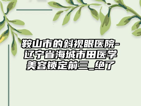 鞍山市的斜视眼医院-辽宁省海城市田医学美容锁定前三_绝了