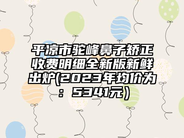 平凉市驼峰鼻子矫正收费明细全新版新鲜出炉(2023年均价为：5341元）