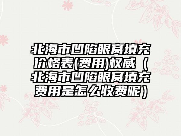 北海市凹陷眼窝填充价格表(费用)权威（北海市凹陷眼窝填充费用是怎么收费呢）