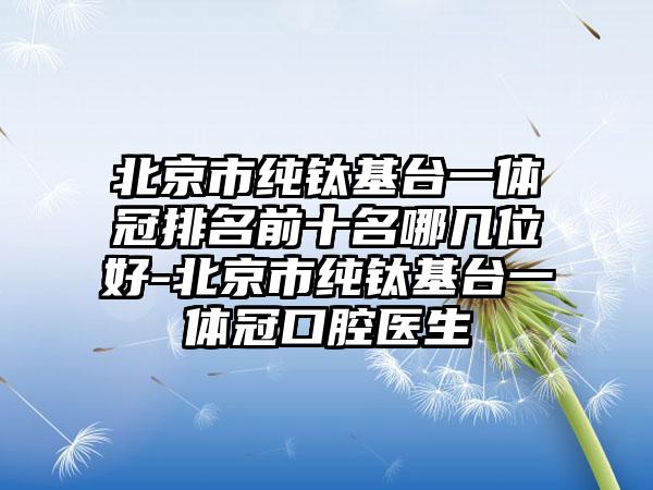 北京市纯钛基台一体冠排名前十名哪几位好-北京市纯钛基台一体冠口腔医生