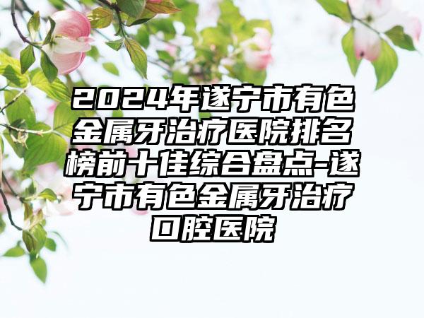 2024年遂宁市有色金属牙治疗医院排名榜前十佳综合盘点-遂宁市有色金属牙治疗口腔医院