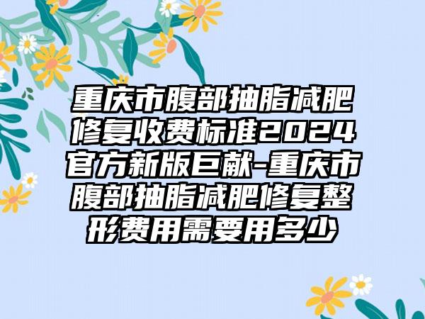 重庆市腹部抽脂减肥修复收费标准2024官方新版巨献-重庆市腹部抽脂减肥修复整形费用需要用多少