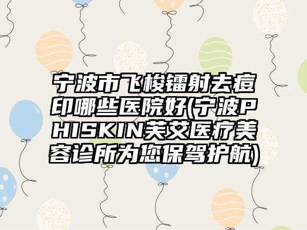 宁波市飞梭镭射去痘印哪些医院好(宁波PHISKIN芙艾医疗美容诊所为您保驾护航)