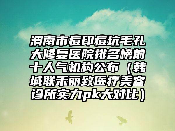 渭南市痘印痘坑毛孔大修复医院排名榜前十人气机构公布（韩城联禾丽致医疗美容诊所实力pk大对比）