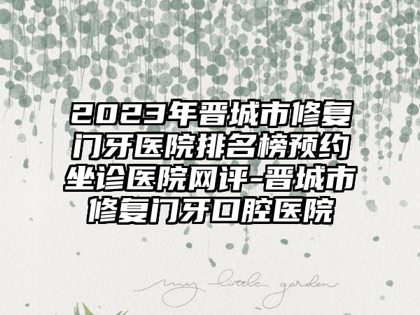 2023年晋城市修复门牙医院排名榜预约坐诊医院网评-晋城市修复门牙口腔医院