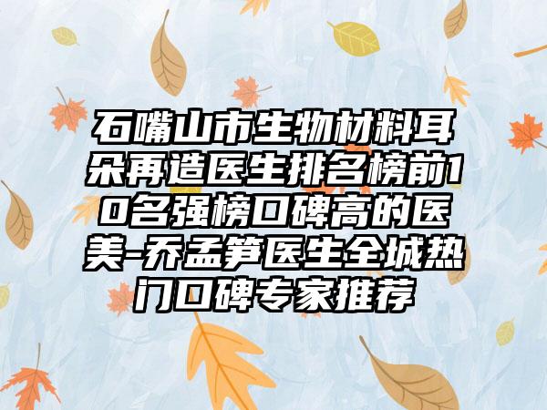 石嘴山市生物材料耳朵再造医生排名榜前10名强榜口碑高的医美-乔孟笋医生全城热门口碑专家推荐