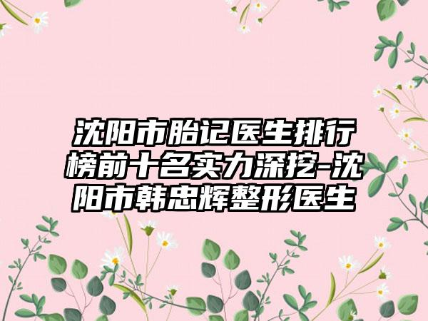 沈阳市胎记医生排行榜前十名实力深挖-沈阳市韩忠辉整形医生