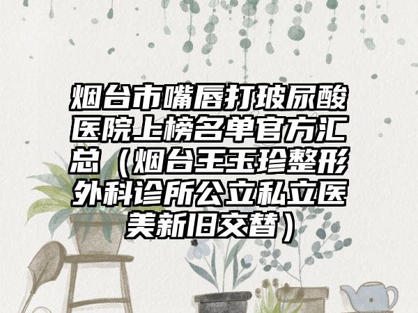 烟台市嘴唇打玻尿酸医院上榜名单官方汇总（烟台王玉珍整形外科诊所公立私立医美新旧交替）