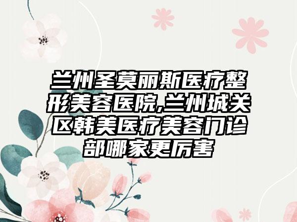 兰州圣莫丽斯医疗整形美容医院,兰州城关区韩美医疗美容门诊部哪家更厉害