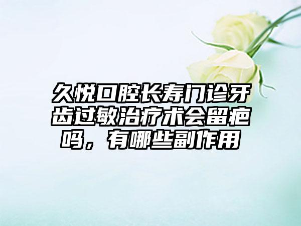 久悦口腔长寿门诊牙齿过敏治疗术会留疤吗，有哪些副作用