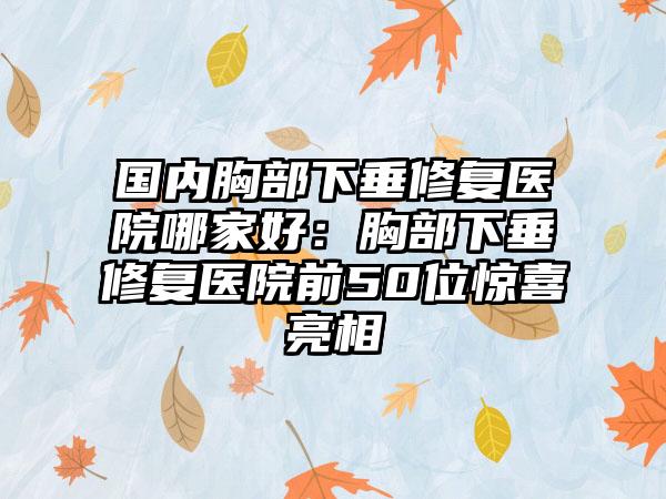 国内胸部下垂修复医院哪家好：胸部下垂修复医院前50位惊喜亮相