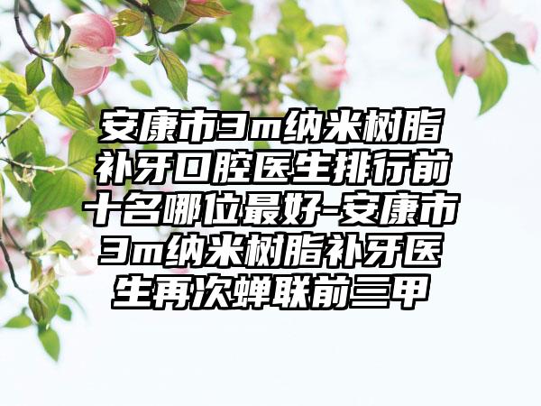 安康市3m纳米树脂补牙口腔医生排行前十名哪位最好-安康市3m纳米树脂补牙医生再次蝉联前三甲