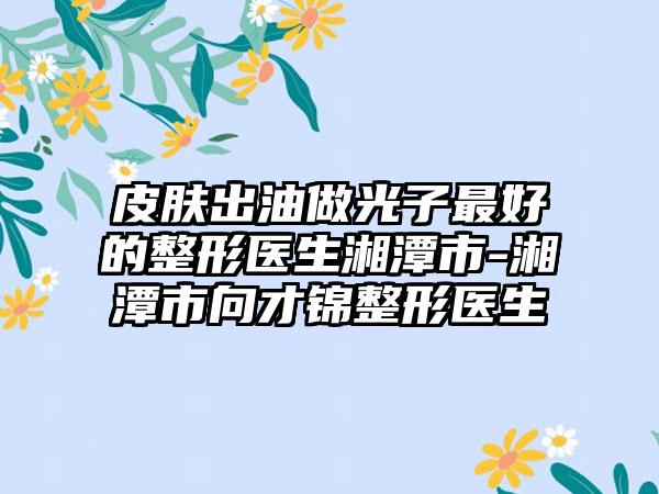 皮肤出油做光子最好的整形医生湘潭市-湘潭市向才锦整形医生