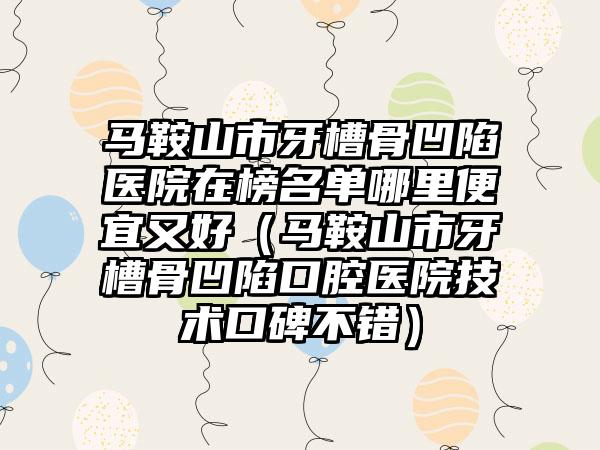 马鞍山市牙槽骨凹陷医院在榜名单哪里便宜又好（马鞍山市牙槽骨凹陷口腔医院技术口碑不错）