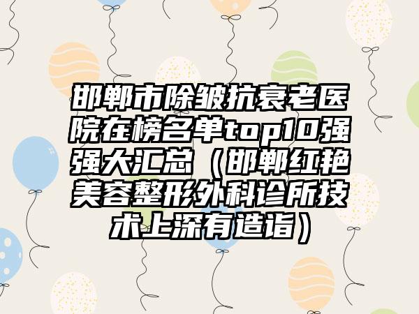 邯郸市除皱抗衰老医院在榜名单top10强强大汇总（邯郸红艳美容整形外科诊所技术上深有造诣）