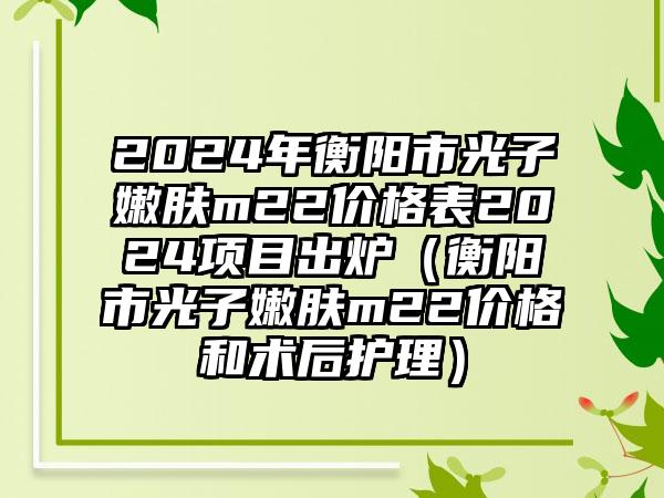 2024年衡阳市光子嫩肤m22价格表2024项目出炉（衡阳市光子嫩肤m22价格和术后护理）