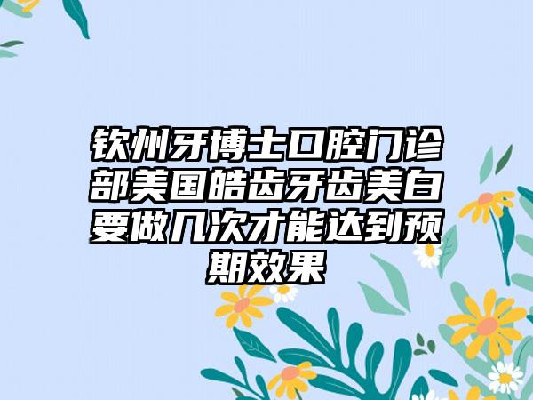 钦州牙博士口腔门诊部美国皓齿牙齿美白要做几次才能达到预期效果