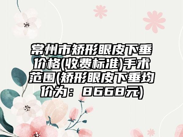 常州市矫形眼皮下垂价格(收费标准)手术范围(矫形眼皮下垂均价为：8668元)