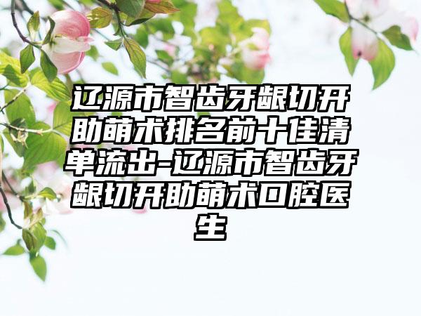 辽源市智齿牙龈切开助萌术排名前十佳清单流出-辽源市智齿牙龈切开助萌术口腔医生