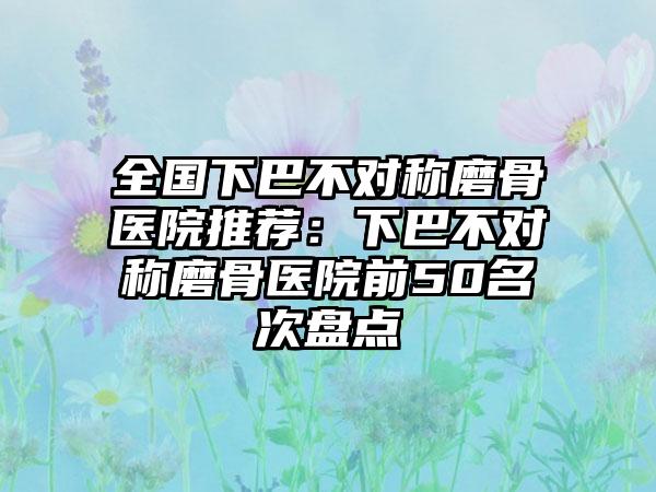 全国下巴不对称磨骨医院推荐：下巴不对称磨骨医院前50名次盘点