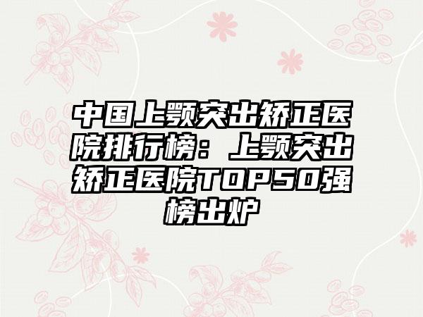 中国上颚突出矫正医院排行榜：上颚突出矫正医院TOP50强榜出炉