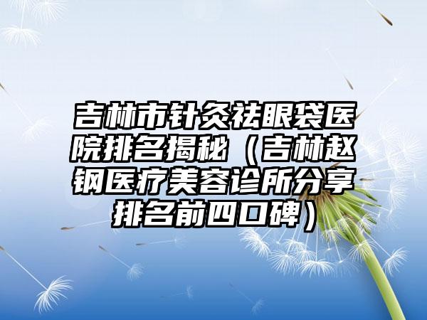 吉林市针灸祛眼袋医院排名揭秘（吉林赵钢医疗美容诊所分享排名前四口碑）