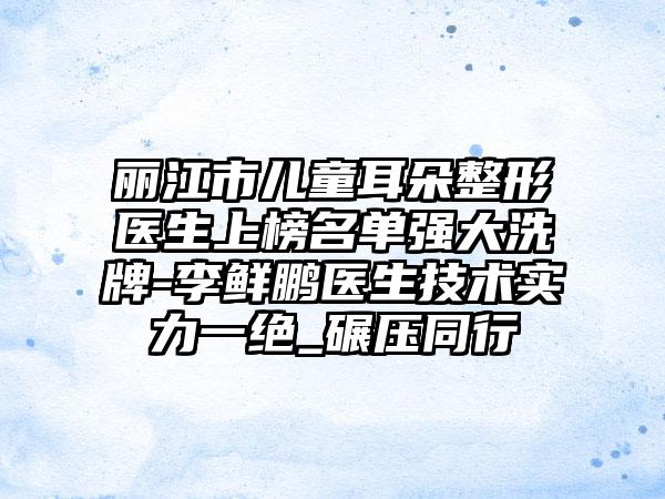 丽江市儿童耳朵整形医生上榜名单强大洗牌-李鲜鹏医生技术实力一绝_碾压同行