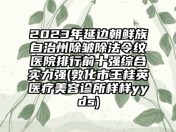 2023年延边朝鲜族自治州除皱除法令纹医院排行前十强综合实力强(敦化市王桂英医疗美容诊所样样yyds)