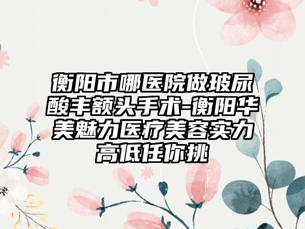 衡阳市哪医院做玻尿酸丰额头手术-衡阳华美魅力医疗美容实力高低任你挑