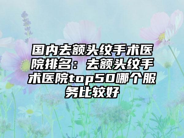 国内去额头纹手术医院排名：去额头纹手术医院top50哪个服务比较好