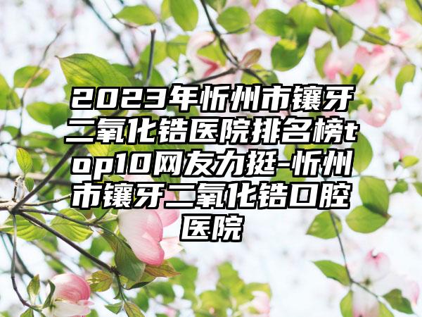 2023年忻州市镶牙二氧化锆医院排名榜top10网友力挺-忻州市镶牙二氧化锆口腔医院