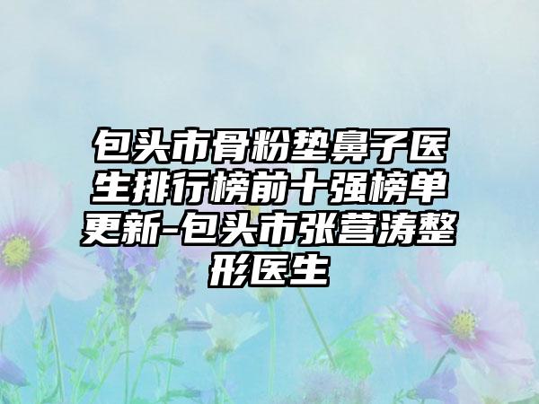 包头市骨粉垫鼻子医生排行榜前十强榜单更新-包头市张营涛整形医生