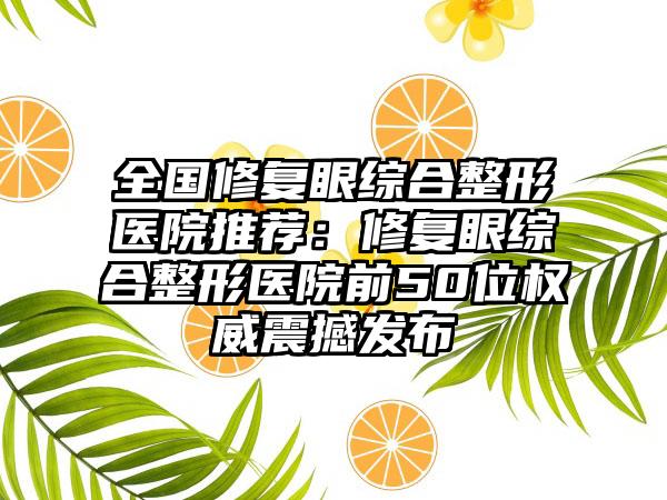 全国修复眼综合整形医院推荐：修复眼综合整形医院前50位权威震撼发布