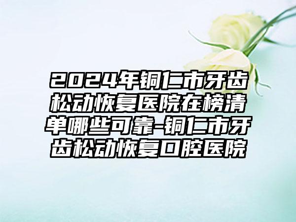 2024年铜仁市牙齿松动恢复医院在榜清单哪些可靠-铜仁市牙齿松动恢复口腔医院