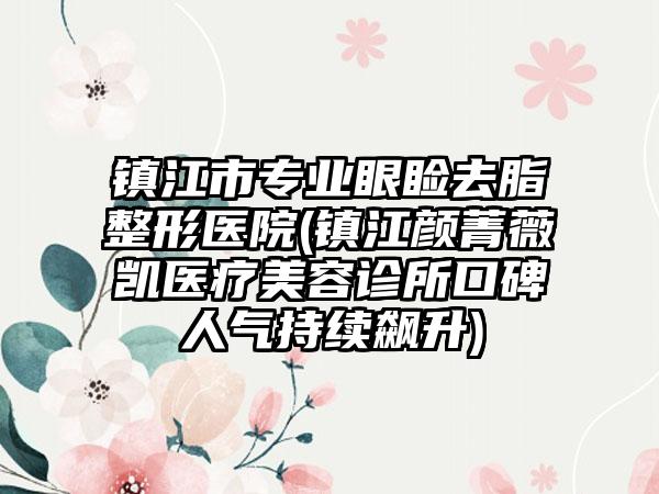 镇江市专业眼睑去脂整形医院(镇江颜菁薇凯医疗美容诊所口碑人气持续飙升)