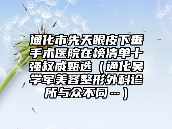 通化市先天眼皮下垂手术医院在榜清单十强权威甄选（通化吴学军美容整形外科诊所与众不同…）