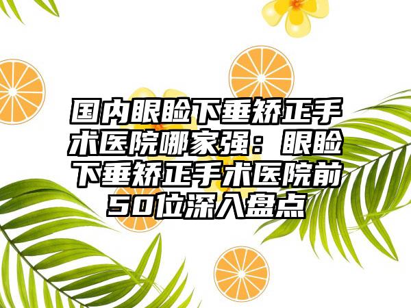 国内眼睑下垂矫正手术医院哪家强：眼睑下垂矫正手术医院前50位深入盘点