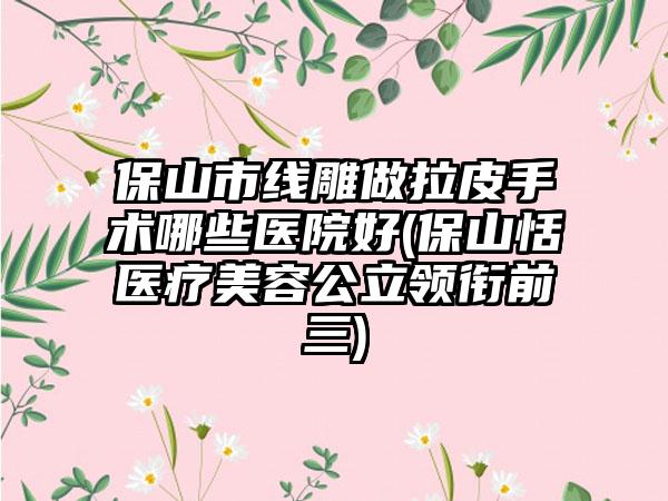 保山市线雕做拉皮手术哪些医院好(保山恬媄医疗美容公立领衔前三)