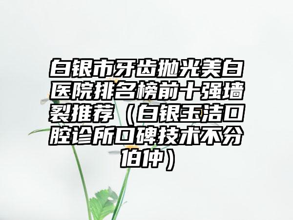 白银市牙齿抛光美白医院排名榜前十强墙裂推荐（白银玉洁口腔诊所口碑技术不分伯仲）