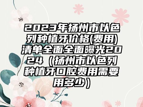 2023年扬州市以色列种植牙价格(费用)清单全面全面曝光2024（扬州市以色列种植牙口腔费用需要用多少）