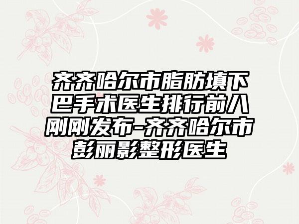 齐齐哈尔市脂肪填下巴手术医生排行前八刚刚发布-齐齐哈尔市彭丽影整形医生