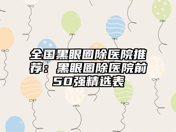 全国黑眼圈除医院推荐：黑眼圈除医院前50强精选表