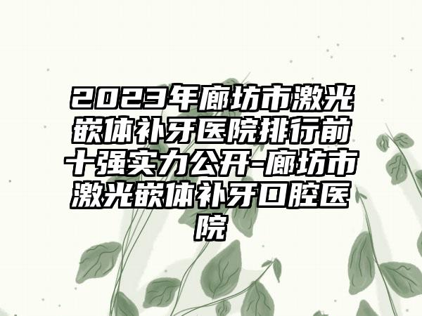 2023年廊坊市激光嵌体补牙医院排行前十强实力公开-廊坊市激光嵌体补牙口腔医院