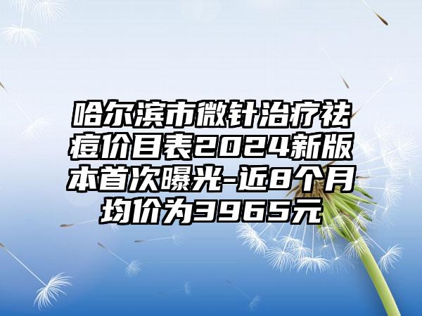 哈尔滨市微针治疗祛痘价目表2024新版本首次曝光-近8个月均价为3965元