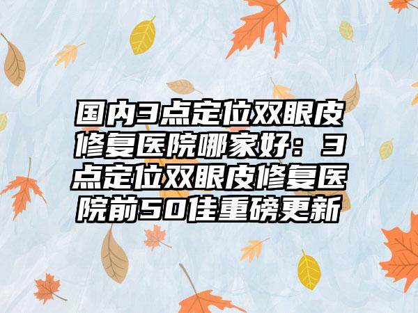 国内3点定位双眼皮修复医院哪家好：3点定位双眼皮修复医院前50佳重磅更新