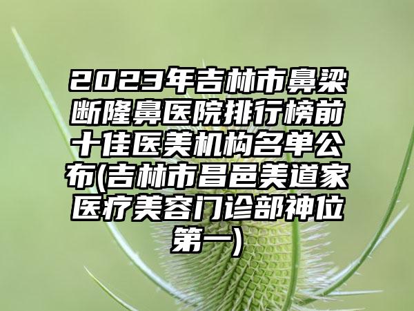 2023年吉林市鼻梁断隆鼻医院排行榜前十佳医美机构名单公布(吉林市昌邑美道家医疗美容门诊部神位第一)