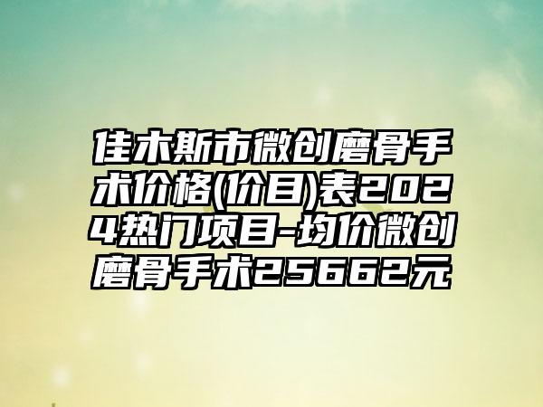 佳木斯市微创磨骨手术价格(价目)表2024热门项目-均价微创磨骨手术25662元