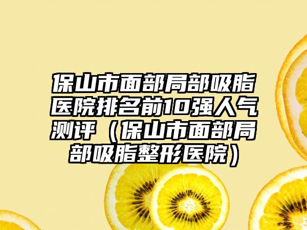 保山市面部局部吸脂医院排名前10强人气测评（保山市面部局部吸脂整形医院）