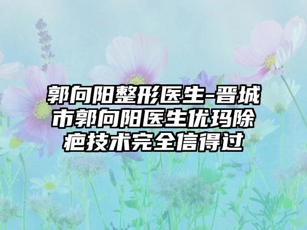 郭向阳整形医生-晋城市郭向阳医生优玛除疤技术完全信得过