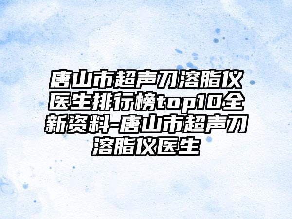 唐山市超声刀溶脂仪医生排行榜top10全新资料-唐山市超声刀溶脂仪医生